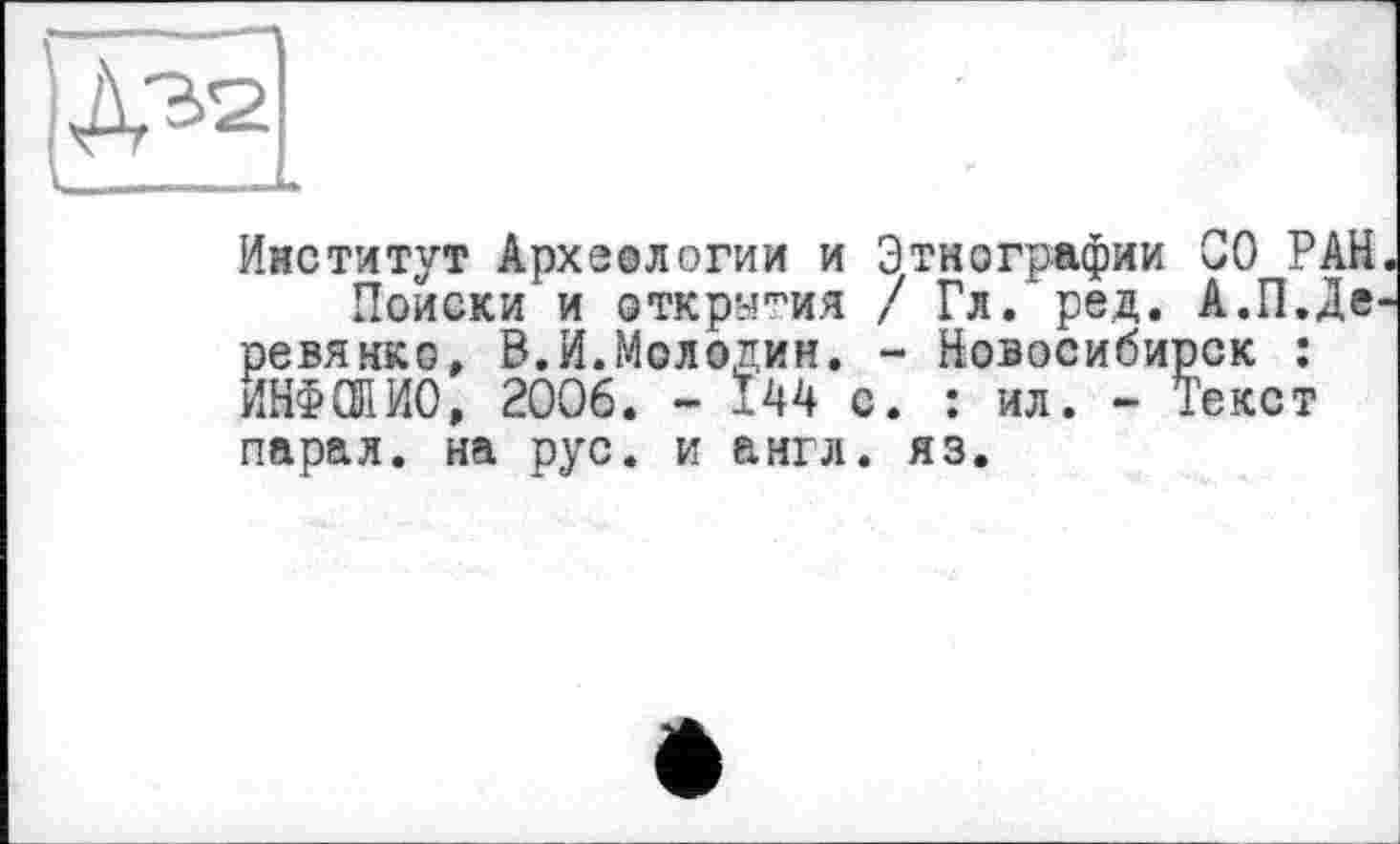 ﻿Институт Археологии и Этнографии СО РАН
Поиски и открытия / Гл. ред. А.П.Де ревянко, В.И.Молодин. - Новосибирск : ИНФОЛИО, 2006. - Ï44 с. : ил. - Текст парал. на рус. и англ. яз.